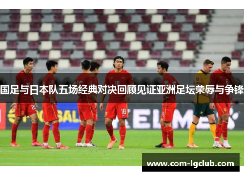 国足与日本队五场经典对决回顾见证亚洲足坛荣辱与争锋