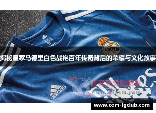 揭秘皇家马德里白色战袍百年传奇背后的荣耀与文化故事