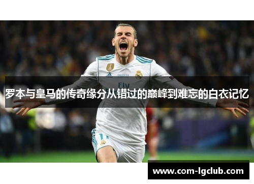 罗本与皇马的传奇缘分从错过的巅峰到难忘的白衣记忆 罗本与皇马的传奇缘分从错过的巅峰到难忘的白衣记忆