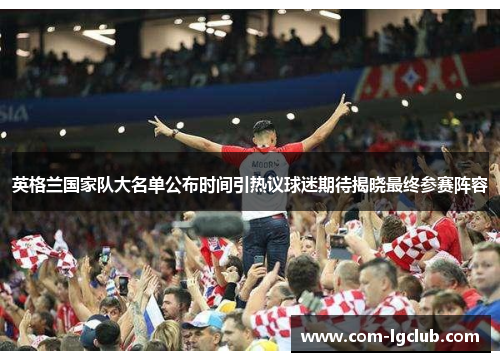 英格兰国家队大名单公布时间引热议球迷期待揭晓最终参赛阵容 英格兰国家队大名单公布时间引热议球迷期待揭晓最终参赛阵容