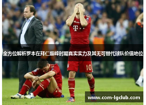 全方位解析罗本在拜仁巅峰时期真实实力及其无可替代球队价值地位