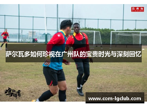 萨尔瓦多如何珍视在广州队的宝贵时光与深刻回忆