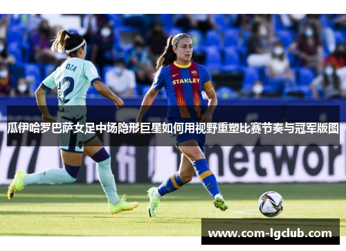 瓜伊哈罗巴萨女足中场隐形巨星如何用视野重塑比赛节奏与冠军版图