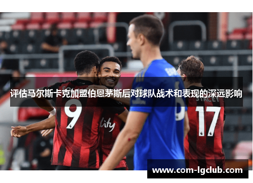 评估马尔斯卡克加盟伯恩茅斯后对球队战术和表现的深远影响