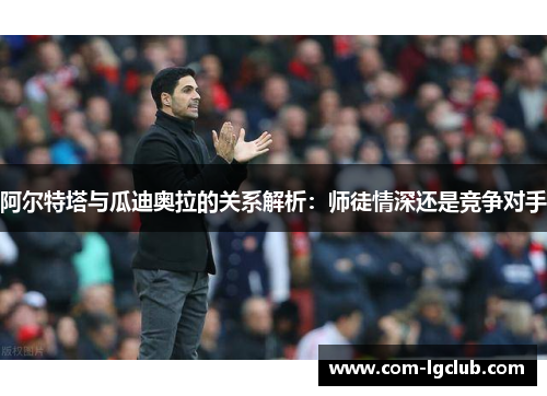 阿尔特塔与瓜迪奥拉的关系解析:师徒情深还是竞争对手 阿尔特塔与瓜迪奥拉的关系解析:师徒情深还是竞争对手